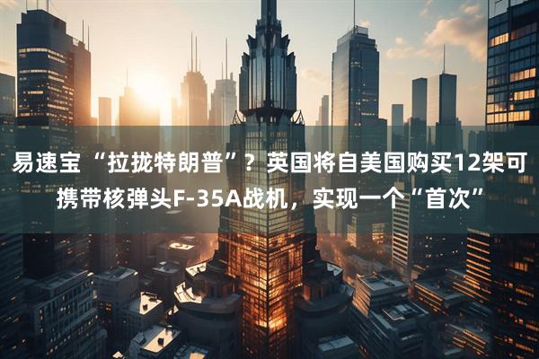 易速宝 “拉拢特朗普”？英国将自美国购买12架可携带核弹头F-35A战机，实现一个“首次”