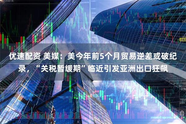 优速配资 美媒：美今年前5个月贸易逆差或破纪录，“关税暂缓期”临近引发亚洲出口狂飙