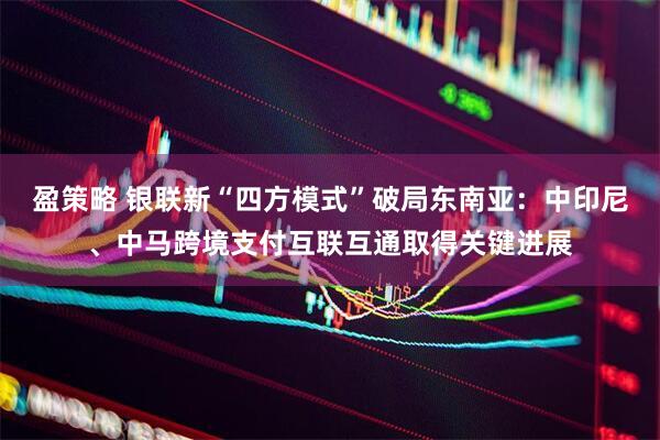 盈策略 银联新“四方模式”破局东南亚：中印尼、中马跨境支付互联互通取得关键进展