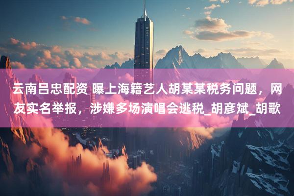 云南吕忠配资 曝上海籍艺人胡某某税务问题，网友实名举报，涉嫌多场演唱会逃税_胡彦斌_胡歌