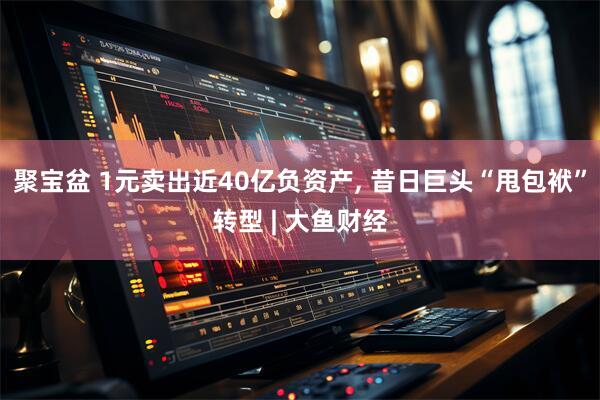 聚宝盆 1元卖出近40亿负资产, 昔日巨头“甩包袱”转型 | 大鱼财经