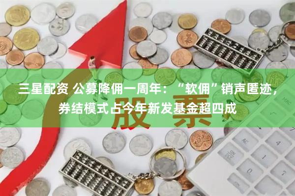 三星配资 公募降佣一周年：“软佣”销声匿迹，券结模式占今年新发基金超四成