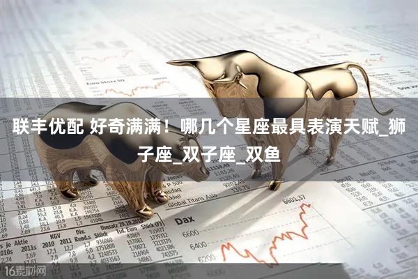 联丰优配 好奇满满！哪几个星座最具表演天赋_狮子座_双子座_双鱼