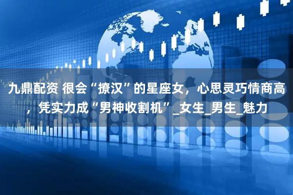 九鼎配资 很会“撩汉”的星座女，心思灵巧情商高，凭实力成“男神收割机”_女生_男生_魅力