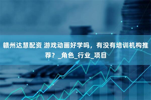 赣州达慧配资 游戏动画好学吗，有没有培训机构推荐？_角色_行业_项目