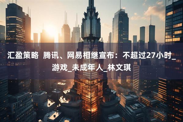 汇盈策略  腾讯、网易相继宣布：不超过27小时_游戏_未成年人_林文琪