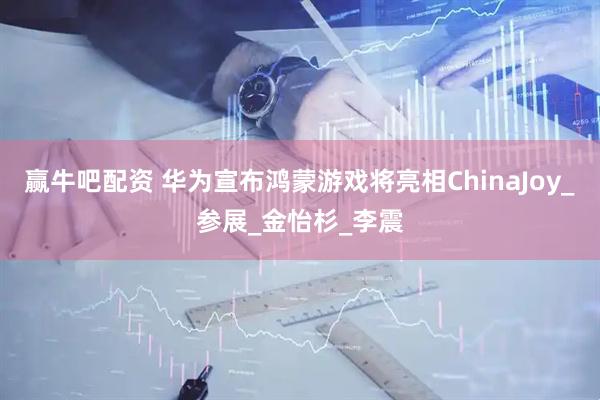 赢牛吧配资 华为宣布鸿蒙游戏将亮相ChinaJoy_参展_金怡杉_李震