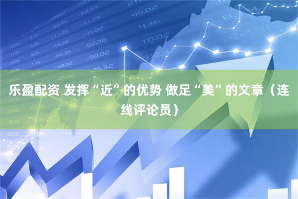 乐盈配资 发挥“近”的优势 做足“美”的文章（连线评论员）