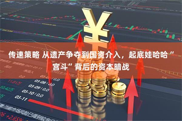 传速策略 从遗产争夺到国资介入，起底娃哈哈“宫斗”背后的资本暗战