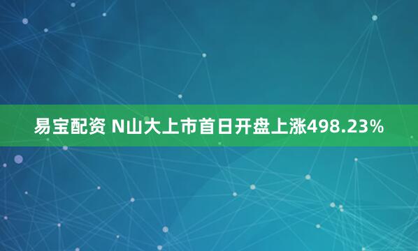 易宝配资 N山大上市首日开盘上涨498.23%
