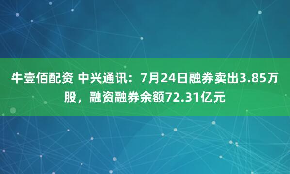 牛壹佰配资 中兴通讯：7月24日融券卖出3.85万股，融资融券余额72.31亿元