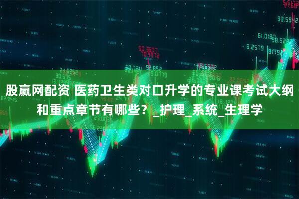 股赢网配资 医药卫生类对口升学的专业课考试大纲和重点章节有哪些？_护理_系统_生理学