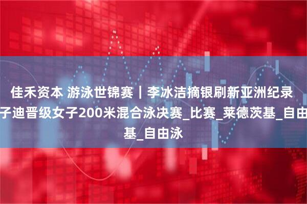 佳禾资本 游泳世锦赛｜李冰洁摘银刷新亚洲纪录 于子迪晋级女子200米混合泳决赛_比赛_莱德茨基_自由泳