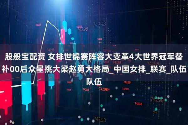 股般宝配资 女排世锦赛阵容大变革4大世界冠军替补00后众星挑大梁赵勇大格局_中国女排_联赛_队伍