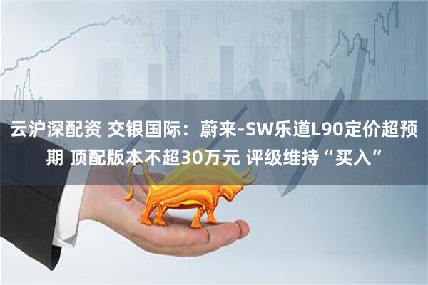 云沪深配资 交银国际：蔚来-SW乐道L90定价超预期 顶配版本不超30万元 评级维持“买入”