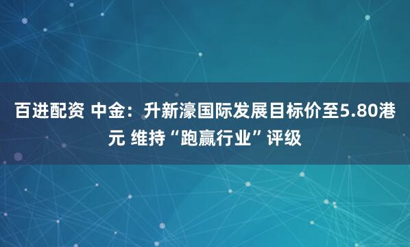 百进配资 中金：升新濠国际发展目标价至5.80港元 维持“跑赢行业”评级