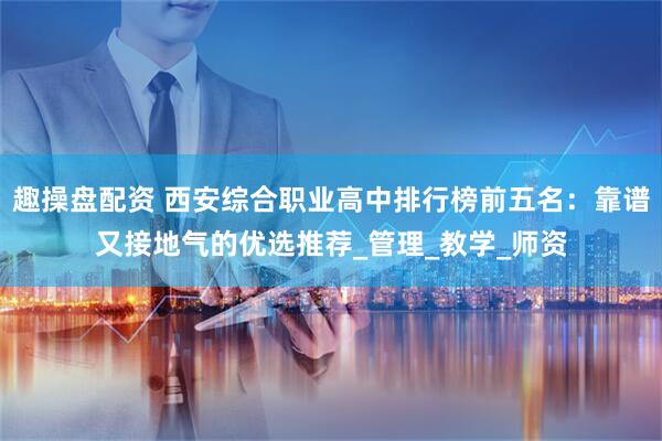 趣操盘配资 西安综合职业高中排行榜前五名：靠谱又接地气的优选推荐_管理_教学_师资