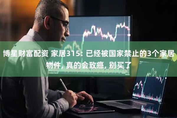 博星财富配资 家居315: 已经被国家禁止的3个家居物件, 真的会致癌, 别买了
