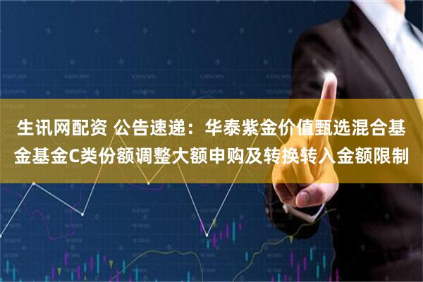 生讯网配资 公告速递：华泰紫金价值甄选混合基金基金C类份额调整大额申购及转换转入金额限制