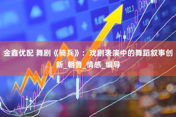 金鑫优配 舞剧《骑兵》：戏剧表演中的舞蹈叙事创新_朝鲁_情感_编导