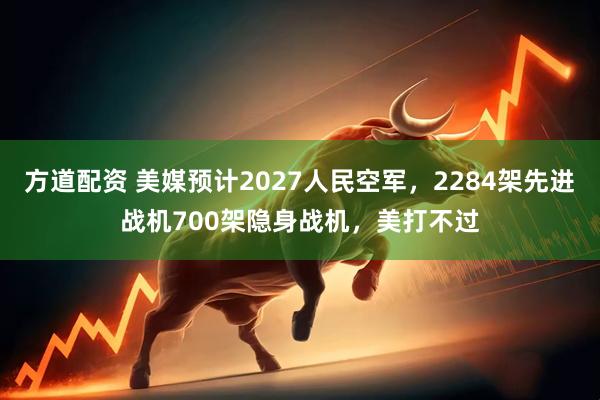方道配资 美媒预计2027人民空军，2284架先进战机700架隐身战机，美打不过
