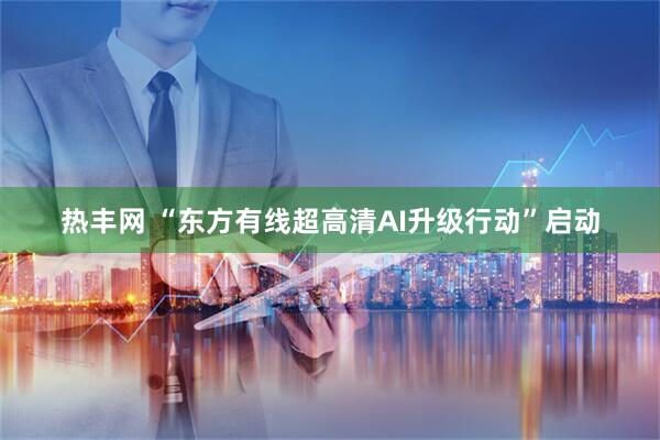 热丰网 “东方有线超高清AI升级行动”启动